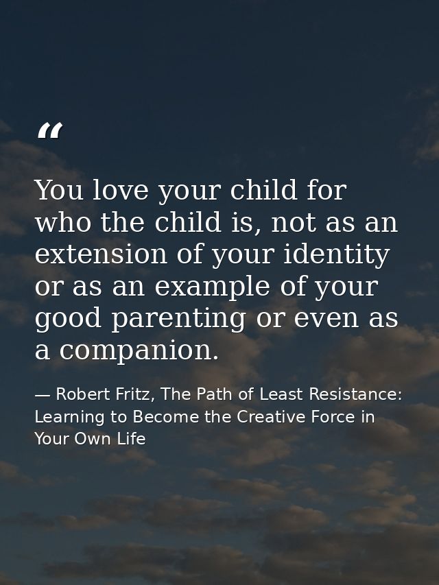You love your child for who the child is, not as an extension of your identity or as an example of your good parenting o — Robert Fritz, The Path of Least Resistance: Learning to Become the Creative Force in Your Own Life