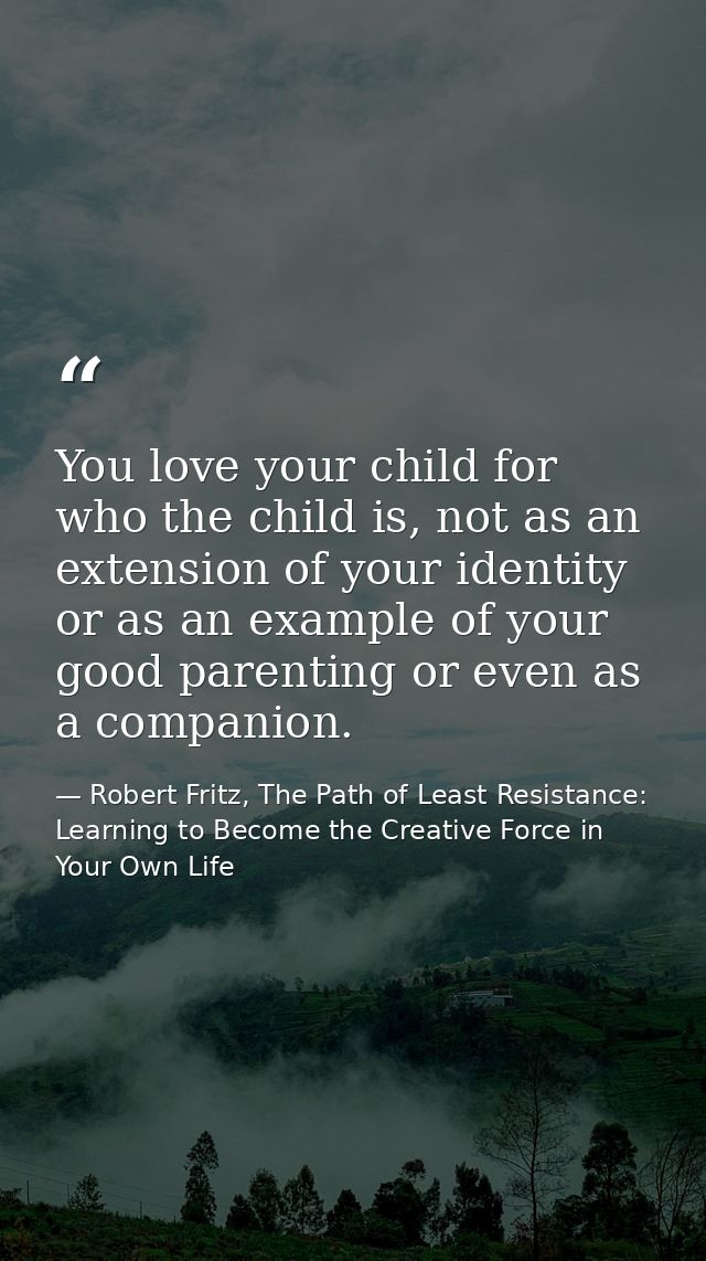 You love your child for who the child is, not as an extension of your identity or as an example of your good parenting o — Robert Fritz, The Path of Least Resistance: Learning to Become the Creative Force in Your Own Life