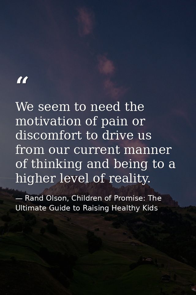 We seem to need the motivation of pain or discomfort to drive us from our current manner of thinking and being to a high — Rand Olson, Children of Promise: The Ultimate Guide to Raising Healthy Kids