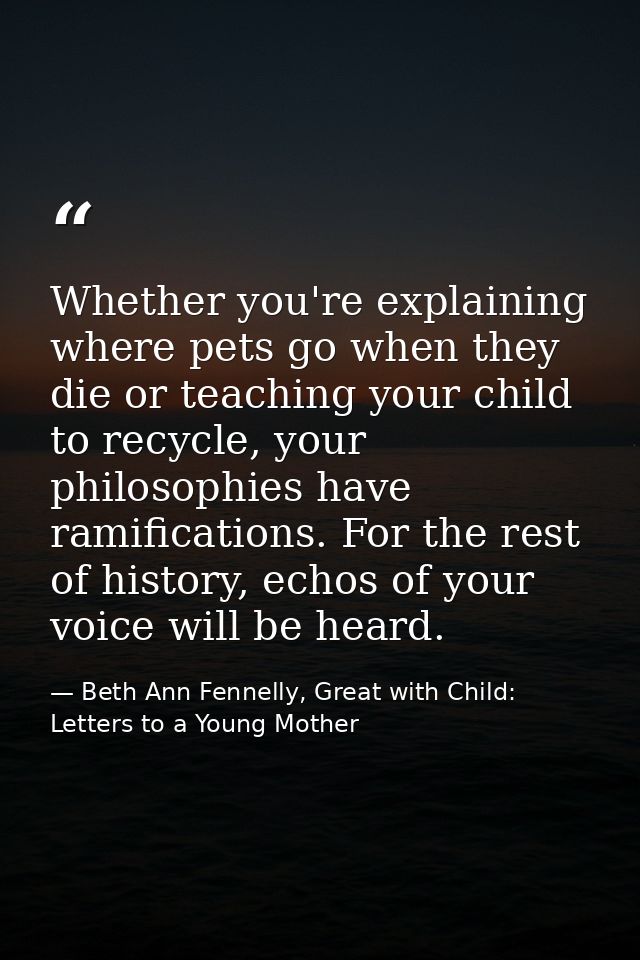 Whether you're explaining where pets go when they die or teaching your child to recycle, your philosophies have ramifica — Beth Ann Fennelly, Great with Child: Letters to a Young Mother