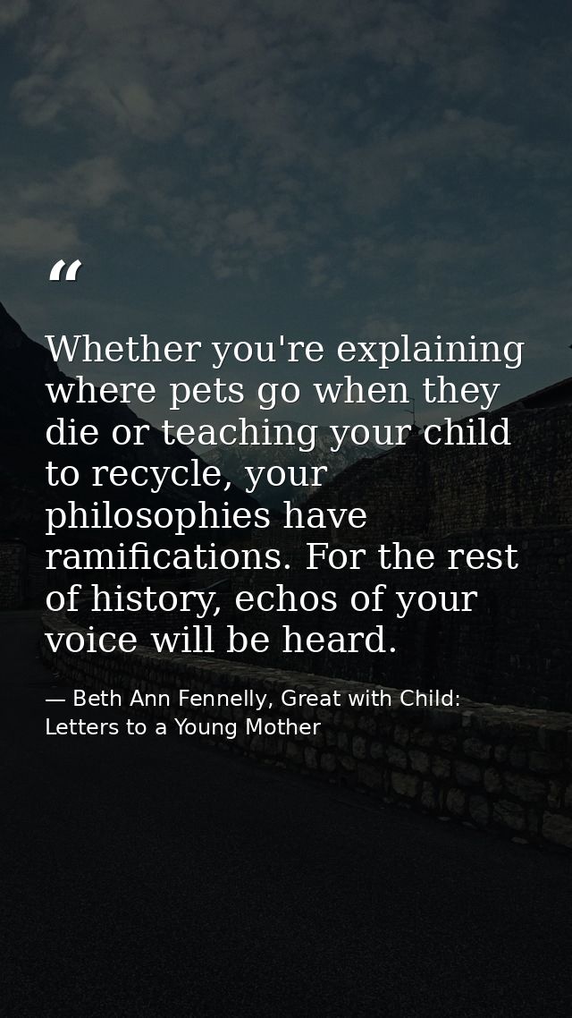 Whether you're explaining where pets go when they die or teaching your child to recycle, your philosophies have ramifica — Beth Ann Fennelly, Great with Child: Letters to a Young Mother