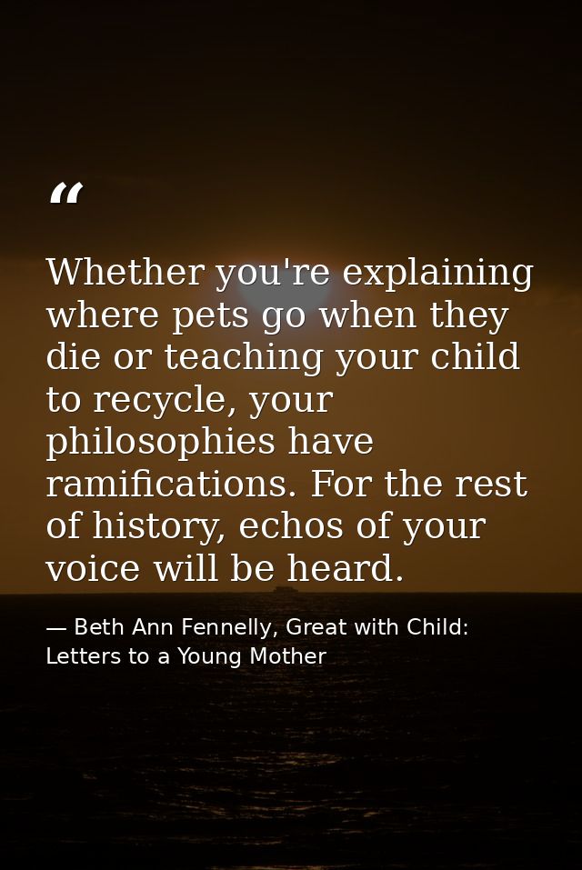 Whether you're explaining where pets go when they die or teaching your child to recycle, your philosophies have ramifica — Beth Ann Fennelly, Great with Child: Letters to a Young Mother