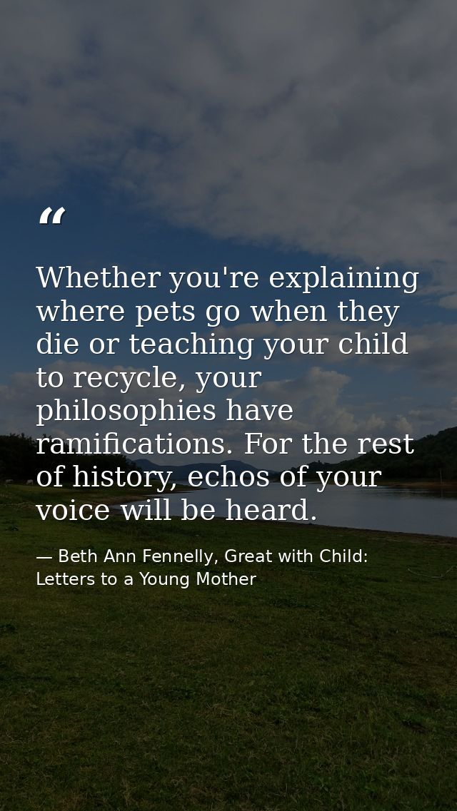 Whether you're explaining where pets go when they die or teaching your child to recycle, your philosophies have ramifica — Beth Ann Fennelly, Great with Child: Letters to a Young Mother