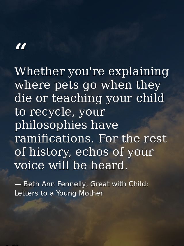 Whether you're explaining where pets go when they die or teaching your child to recycle, your philosophies have ramifica — Beth Ann Fennelly, Great with Child: Letters to a Young Mother