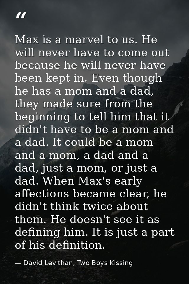 Max is a marvel to us. He will never have to come out because he will never have been kept in. Even though he has a mom  — David Levithan, Two Boys Kissing