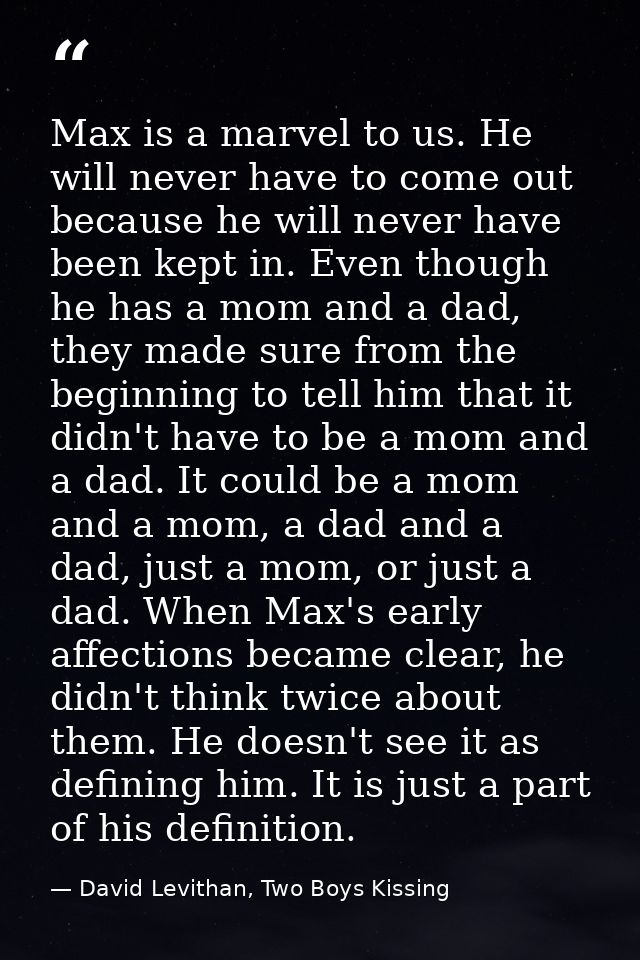 Max is a marvel to us. He will never have to come out because he will never have been kept in. Even though he has a mom  — David Levithan, Two Boys Kissing