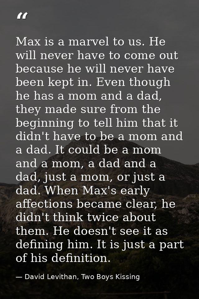 Max is a marvel to us. He will never have to come out because he will never have been kept in. Even though he has a mom  — David Levithan, Two Boys Kissing