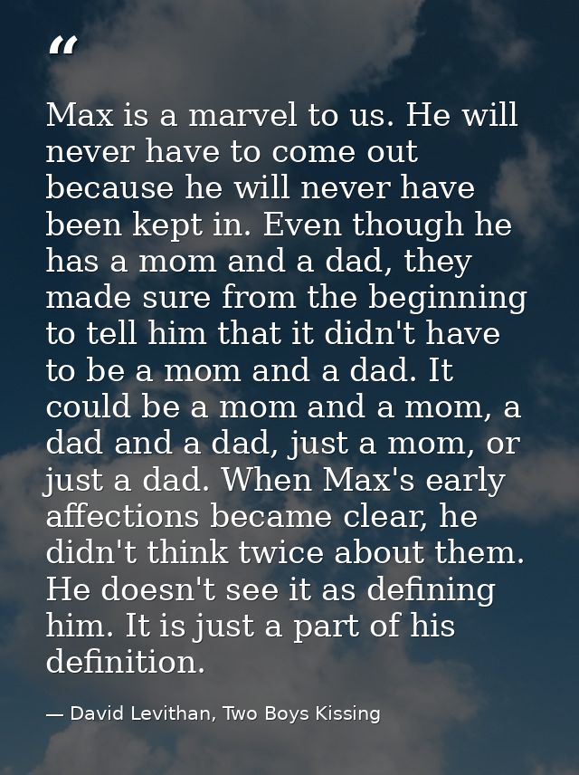 Max is a marvel to us. He will never have to come out because he will never have been kept in. Even though he has a mom  — David Levithan, Two Boys Kissing