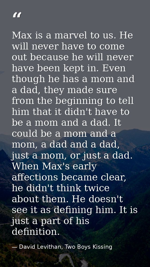Max is a marvel to us. He will never have to come out because he will never have been kept in. Even though he has a mom  — David Levithan, Two Boys Kissing