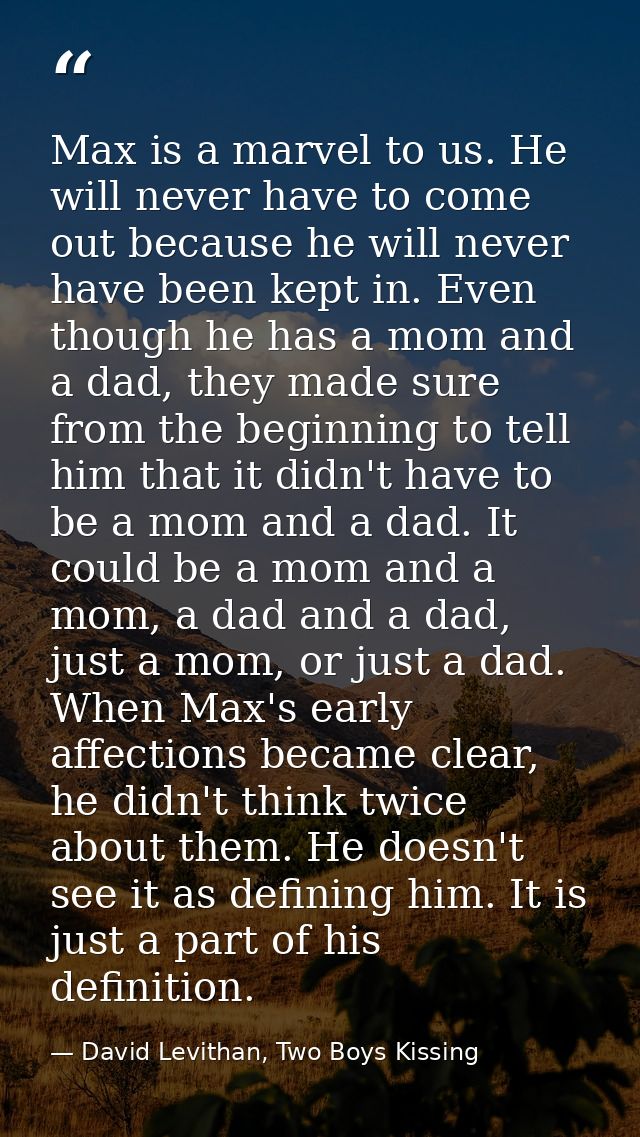 Max is a marvel to us. He will never have to come out because he will never have been kept in. Even though he has a mom  — David Levithan, Two Boys Kissing
