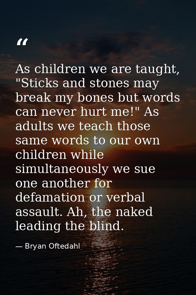 As children we are taught, "Sticks and stones may break my bones but words can never hurt me!" As adults we teach those  — Bryan Oftedahl