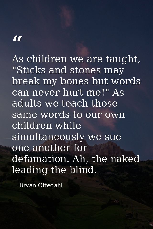 As children we are taught, "Sticks and stones may break my bones but words can never hurt me!" As adults we teach those  — Bryan Oftedahl