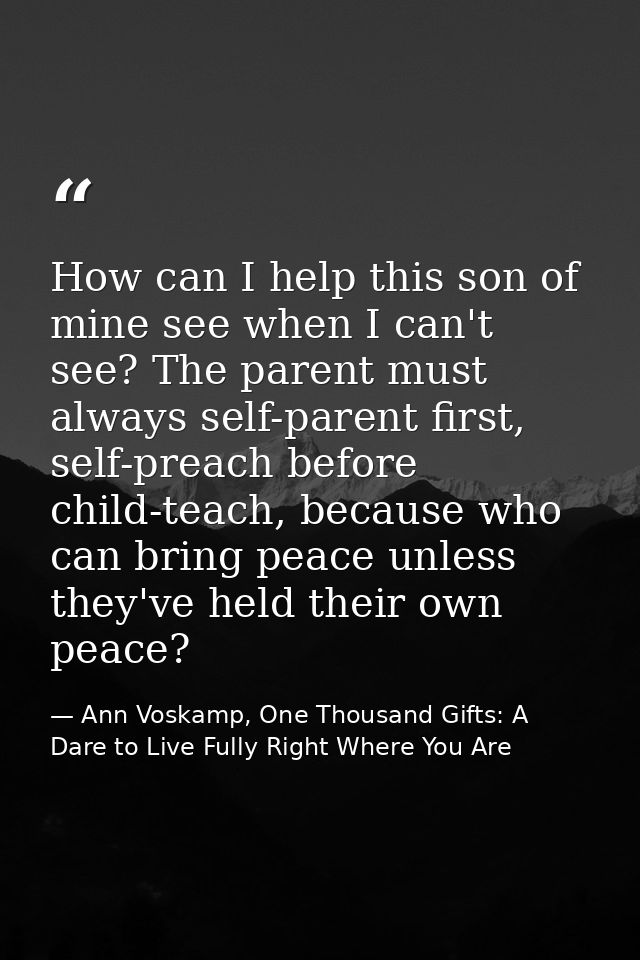 How can I help this son of mine see when I can't see? The parent must always self-parent first, self-preach before child — Ann Voskamp, One Thousand Gifts: A Dare to Live Fully Right Where You Are