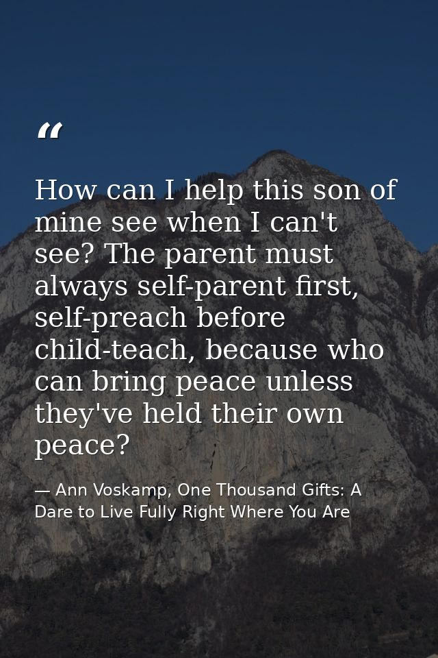 How can I help this son of mine see when I can't see? The parent must always self-parent first, self-preach before child — Ann Voskamp, One Thousand Gifts: A Dare to Live Fully Right Where You Are