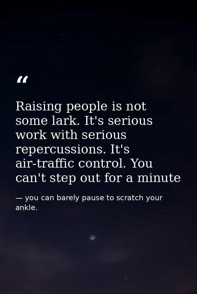 Raising people is not some lark. It's serious work with serious repercussions. It's air-traffic control. You can't step  — you can barely pause to scratch your ankle.