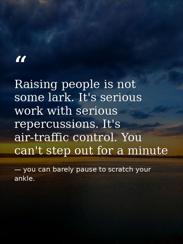 Raising people is not some lark. It's serious work with serious repercussions. It's air-traffic control. You can't step  — you can barely pause to scratch your ankle.