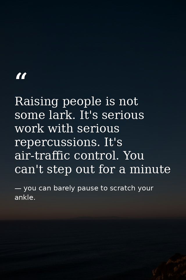 Raising people is not some lark. It's serious work with serious repercussions. It's air-traffic control. You can't step  — you can barely pause to scratch your ankle.