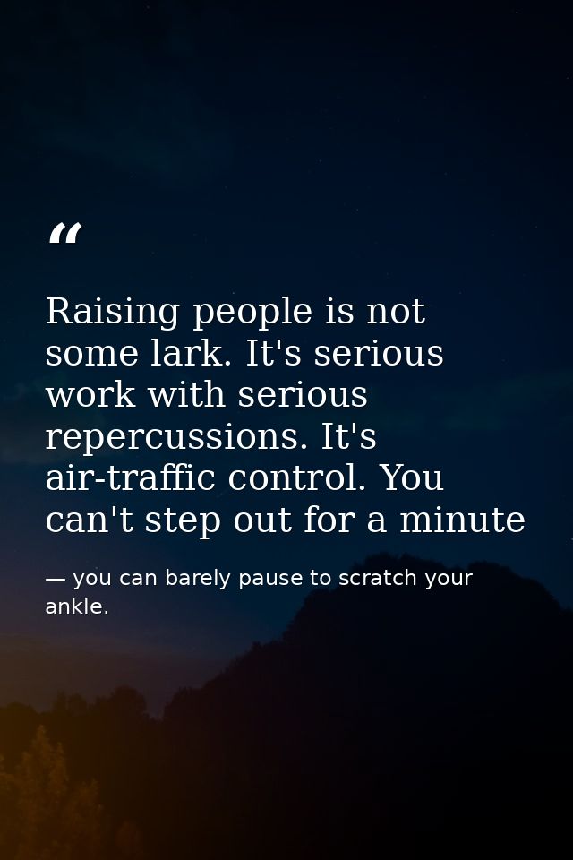 Raising people is not some lark. It's serious work with serious repercussions. It's air-traffic control. You can't step  — you can barely pause to scratch your ankle.