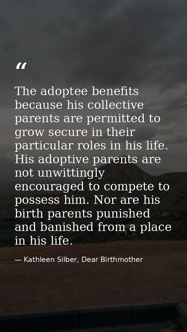 The adoptee benefits because his collective parents are permitted to grow secure in their particular roles in his life.  — Kathleen Silber, Dear Birthmother