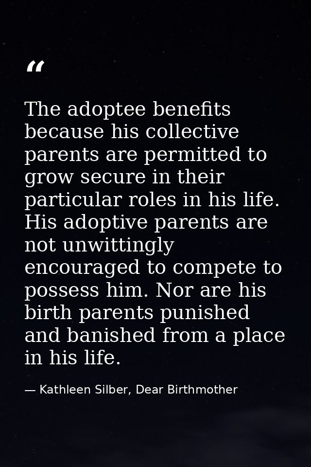 The adoptee benefits because his collective parents are permitted to grow secure in their particular roles in his life.  — Kathleen Silber, Dear Birthmother