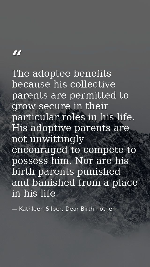 The adoptee benefits because his collective parents are permitted to grow secure in their particular roles in his life.  — Kathleen Silber, Dear Birthmother