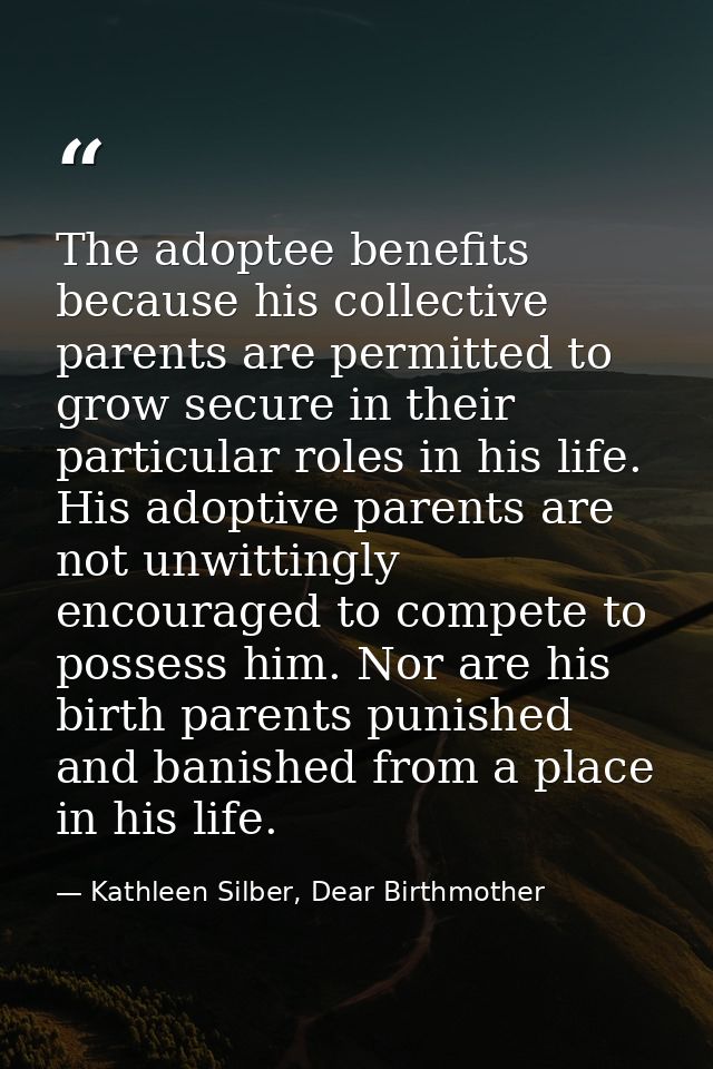 The adoptee benefits because his collective parents are permitted to grow secure in their particular roles in his life.  — Kathleen Silber, Dear Birthmother