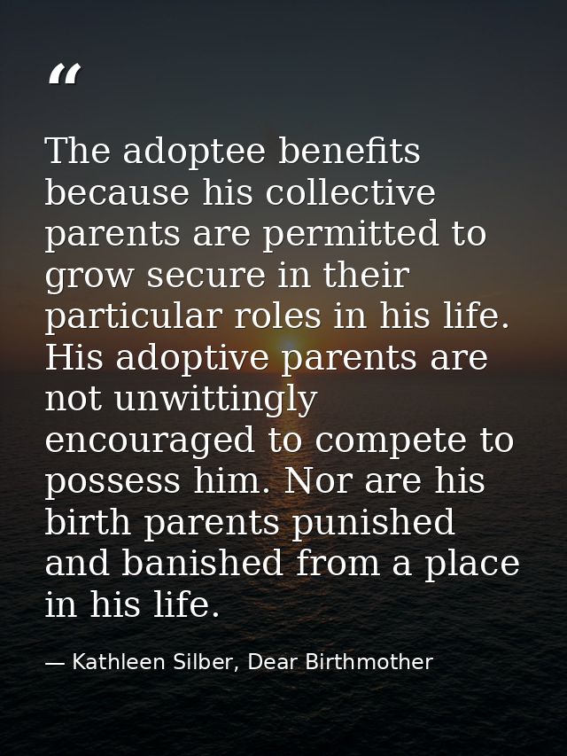 The adoptee benefits because his collective parents are permitted to grow secure in their particular roles in his life.  — Kathleen Silber, Dear Birthmother
