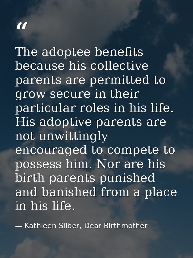 The adoptee benefits because his collective parents are permitted to grow secure in their particular roles in his life.  — Kathleen Silber, Dear Birthmother