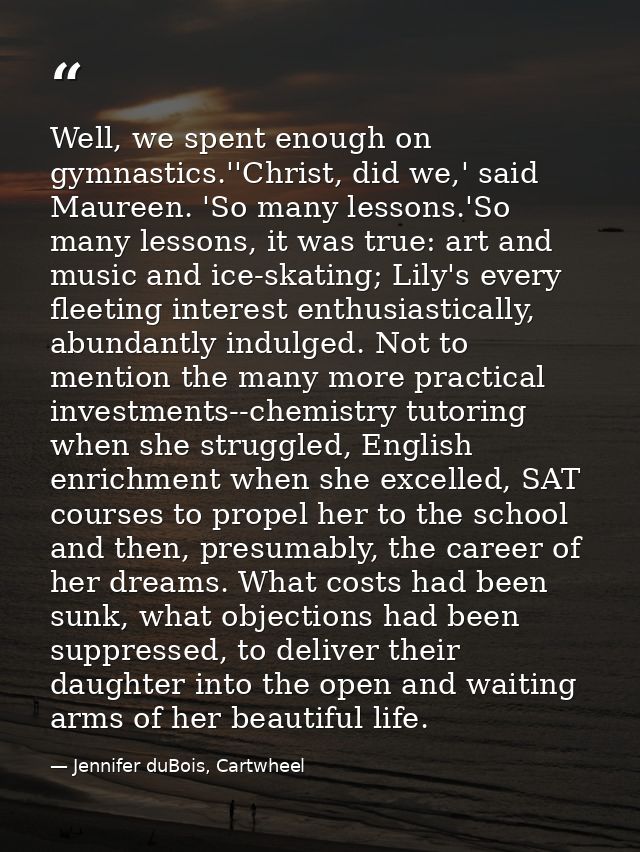 Well, we spent enough on gymnastics.''Christ, did we,' said Maureen. 'So many lessons.'So many lessons, it was true: art — Jennifer duBois, Cartwheel