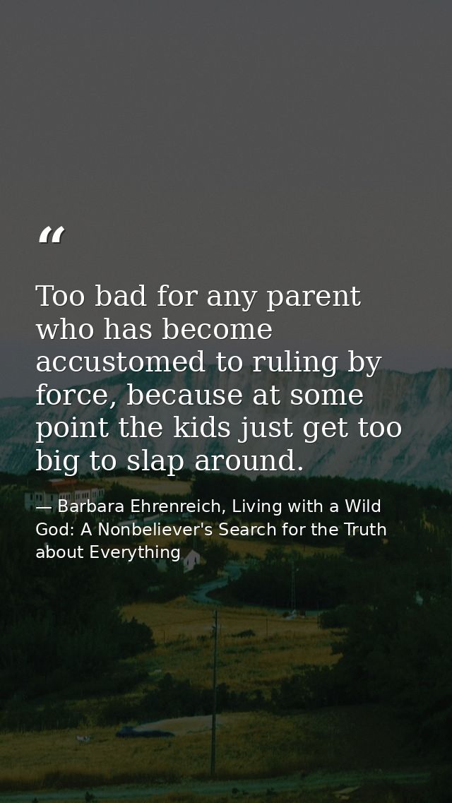 Too bad for any parent who has become accustomed to ruling by force, because at some point the kids just get too big to  — Barbara Ehrenreich, Living with a Wild God: A Nonbeliever's Search for the Truth about Everything
