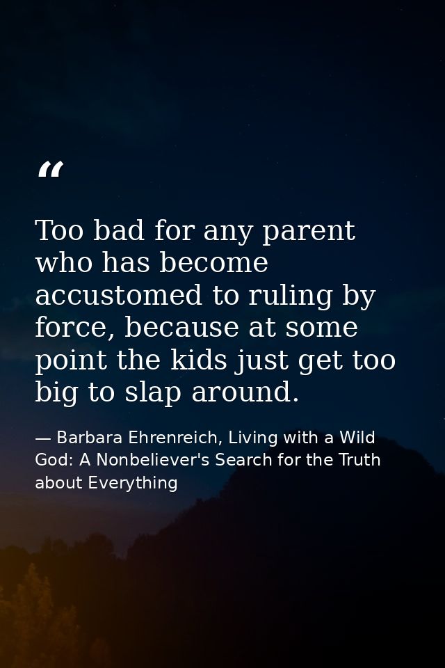 Too bad for any parent who has become accustomed to ruling by force, because at some point the kids just get too big to  — Barbara Ehrenreich, Living with a Wild God: A Nonbeliever's Search for the Truth about Everything