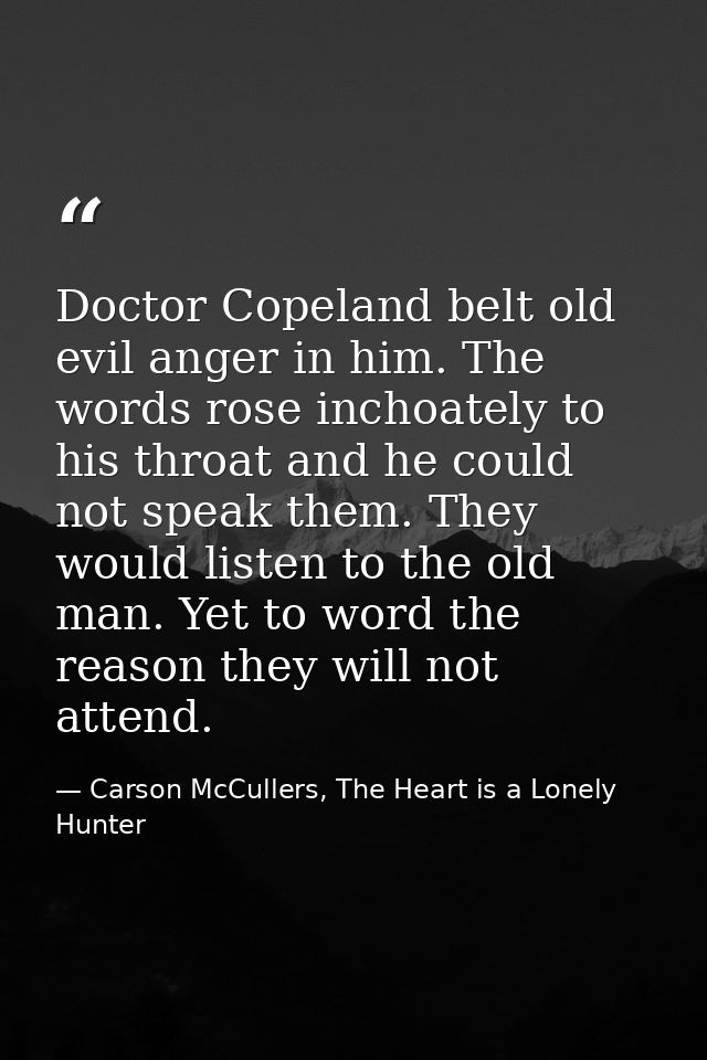 Doctor Copeland belt old evil anger in him. The words rose inchoately to his throat and he could not speak them. They wo — Carson McCullers, The Heart is a Lonely Hunter