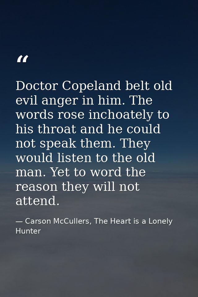 Doctor Copeland belt old evil anger in him. The words rose inchoately to his throat and he could not speak them. They wo — Carson McCullers, The Heart is a Lonely Hunter