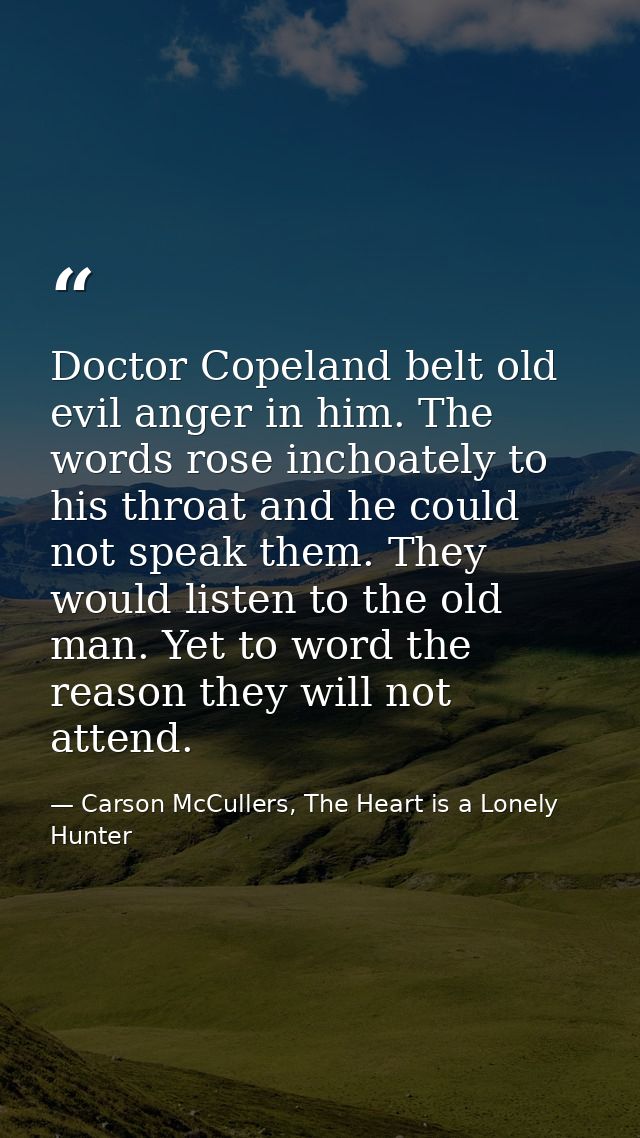 Doctor Copeland belt old evil anger in him. The words rose inchoately to his throat and he could not speak them. They wo — Carson McCullers, The Heart is a Lonely Hunter