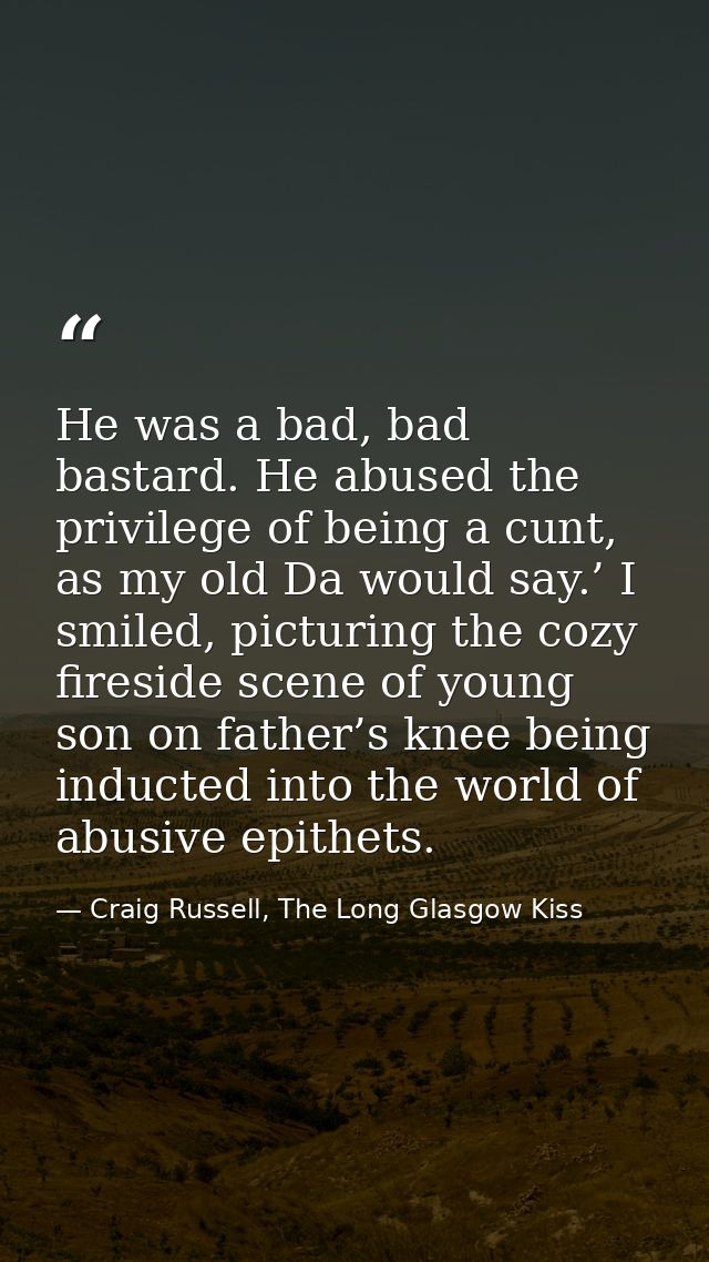 He was a bad, bad bastard. He abused the privilege of being a cunt, as my old Da would say.’ I smiled, picturing the coz — Craig Russell, The Long Glasgow Kiss