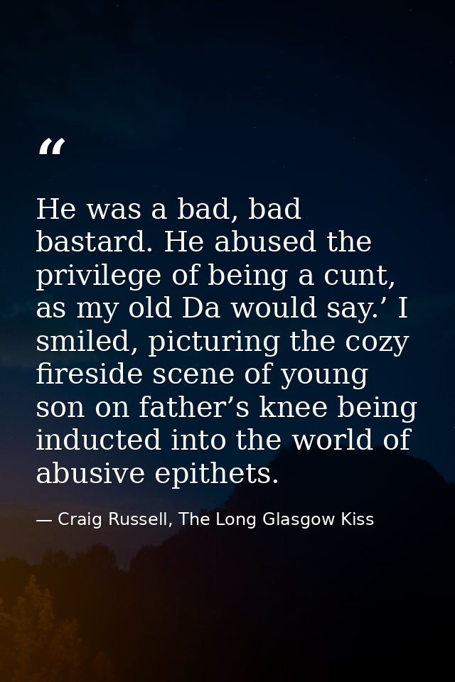 He was a bad, bad bastard. He abused the privilege of being a cunt, as my old Da would say.’ I smiled, picturing the coz — Craig Russell, The Long Glasgow Kiss