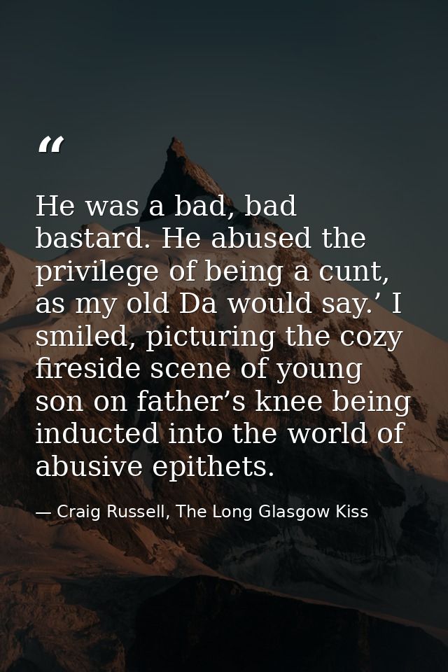 He was a bad, bad bastard. He abused the privilege of being a cunt, as my old Da would say.’ I smiled, picturing the coz — Craig Russell, The Long Glasgow Kiss