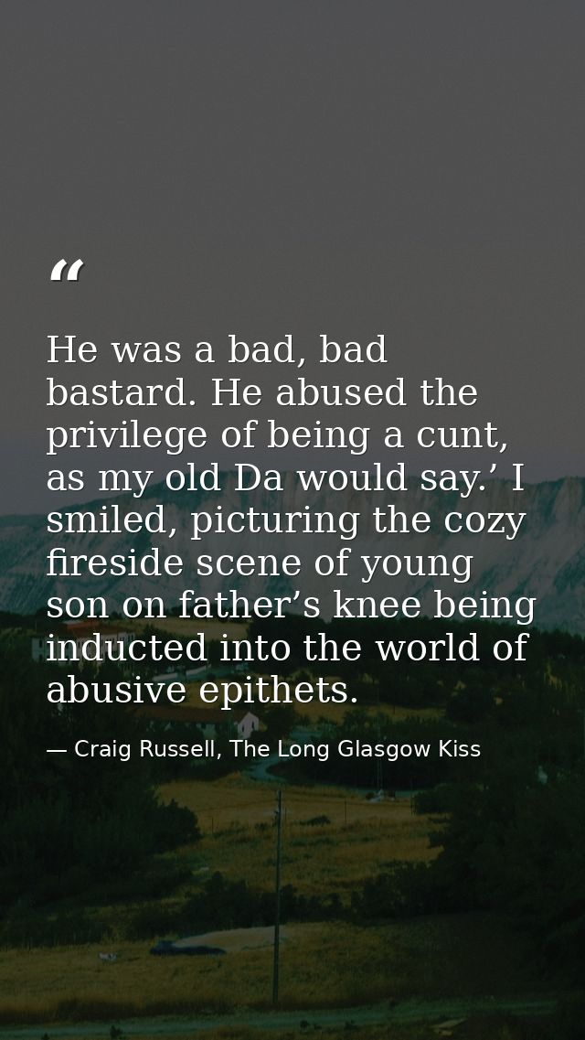 He was a bad, bad bastard. He abused the privilege of being a cunt, as my old Da would say.’ I smiled, picturing the coz — Craig Russell, The Long Glasgow Kiss