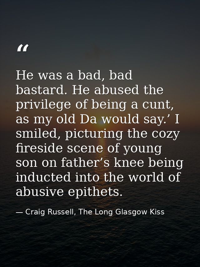 He was a bad, bad bastard. He abused the privilege of being a cunt, as my old Da would say.’ I smiled, picturing the coz — Craig Russell, The Long Glasgow Kiss