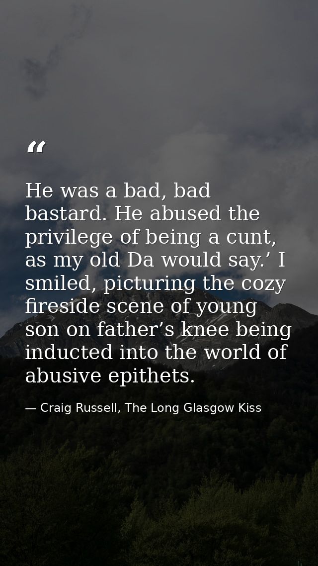 He was a bad, bad bastard. He abused the privilege of being a cunt, as my old Da would say.’ I smiled, picturing the coz — Craig Russell, The Long Glasgow Kiss