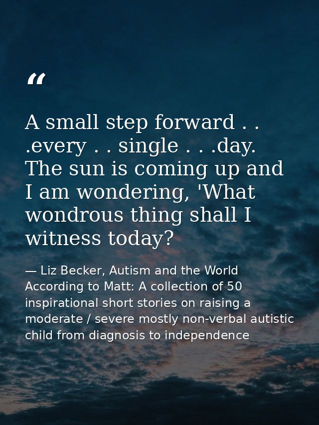 A small step forward . . .every . . single . . .day. The sun is coming up and I am wondering, 'What wondrous thing shall — Liz Becker, Autism and the World According to Matt: A collection of 50 inspirational short stories on raising a moderate / severe mostly non-verbal autistic child from diagnosis to independence