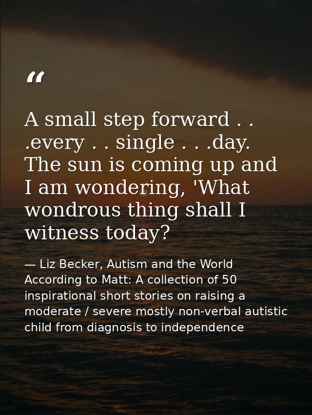 A small step forward . . .every . . single . . .day. The sun is coming up and I am wondering, 'What wondrous thing shall — Liz Becker, Autism and the World According to Matt: A collection of 50 inspirational short stories on raising a moderate / severe mostly non-verbal autistic child from diagnosis to independence