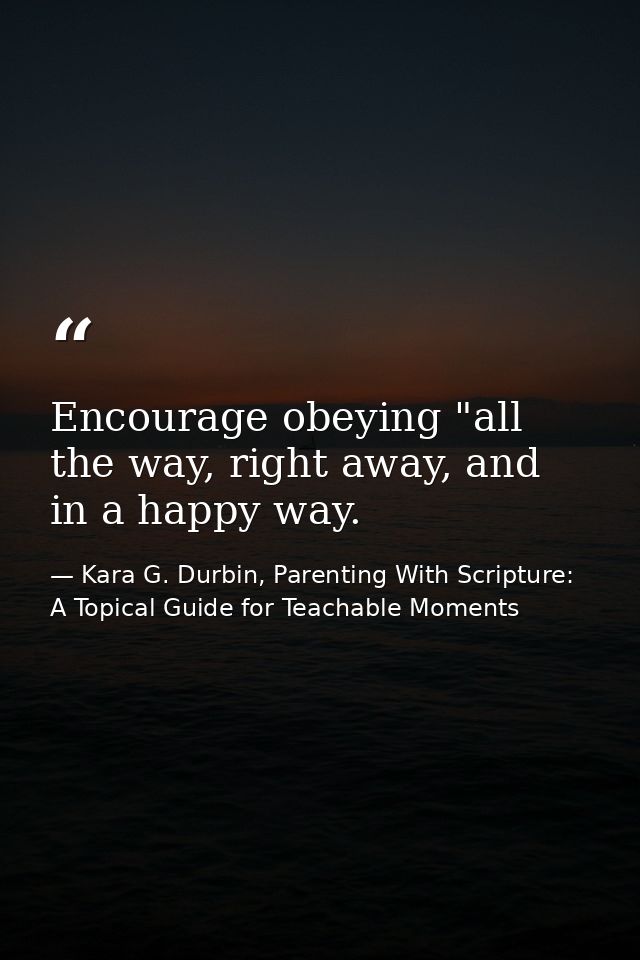 Encourage obeying "all the way, right away, and in a happy way. — Kara G. Durbin, Parenting With Scripture: A Topical Guide for Teachable Moments