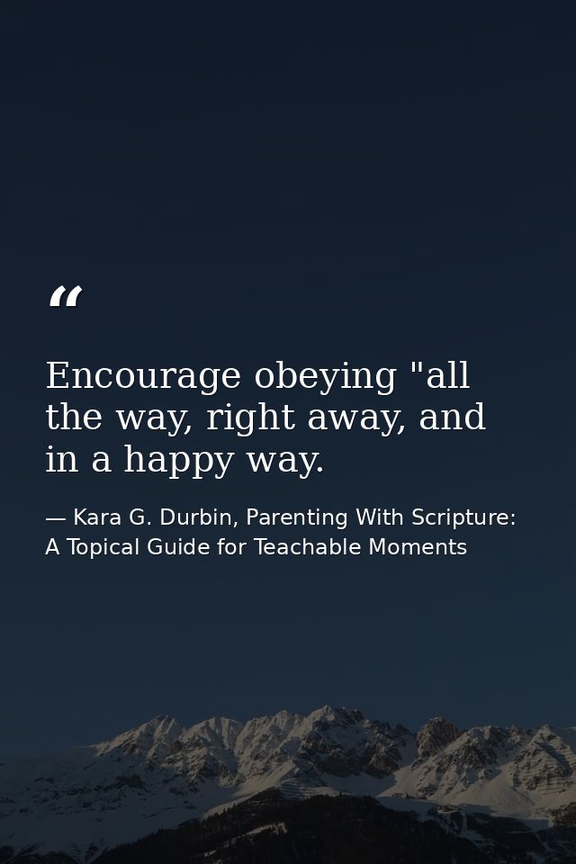Encourage obeying "all the way, right away, and in a happy way. — Kara G. Durbin, Parenting With Scripture: A Topical Guide for Teachable Moments