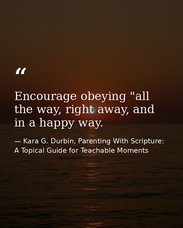Encourage obeying "all the way, right away, and in a happy way. — Kara G. Durbin, Parenting With Scripture: A Topical Guide for Teachable Moments