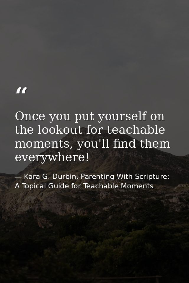 Once you put yourself on the lookout for teachable moments, you'll find them everywhere! — Kara G. Durbin, Parenting With Scripture: A Topical Guide for Teachable Moments
