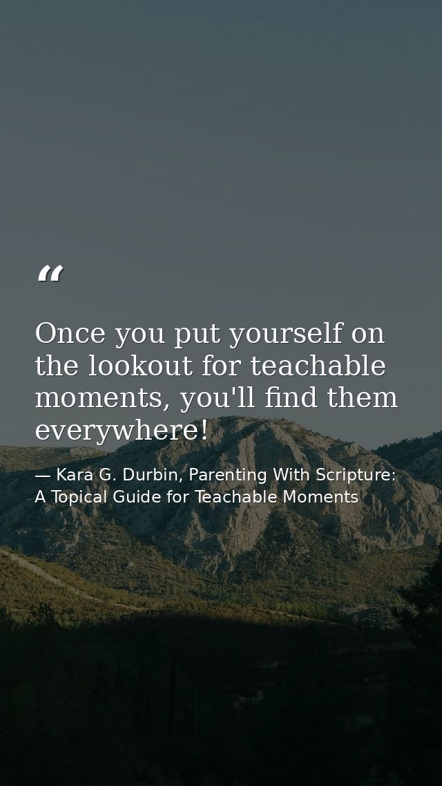 Once you put yourself on the lookout for teachable moments, you'll find them everywhere! — Kara G. Durbin, Parenting With Scripture: A Topical Guide for Teachable Moments
