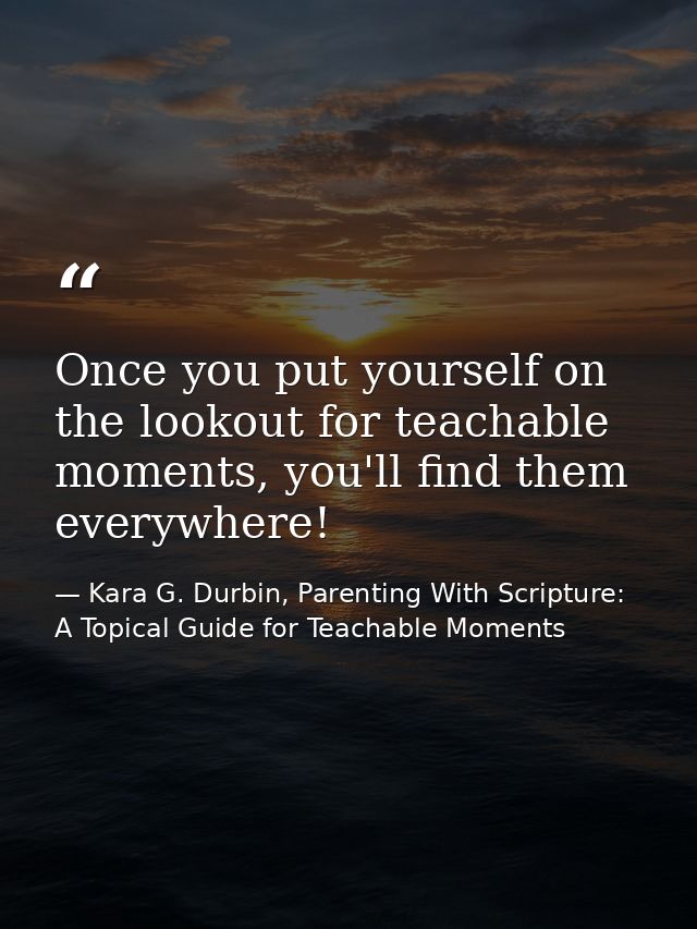 Once you put yourself on the lookout for teachable moments, you'll find them everywhere! — Kara G. Durbin, Parenting With Scripture: A Topical Guide for Teachable Moments