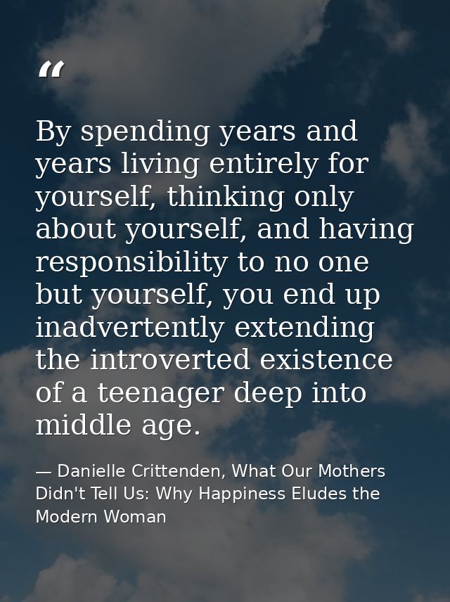 By spending years and years living entirely for yourself, thinking only about yourself, and having responsibility to no  — Danielle Crittenden, What Our Mothers Didn't Tell Us: Why Happiness Eludes the Modern Woman