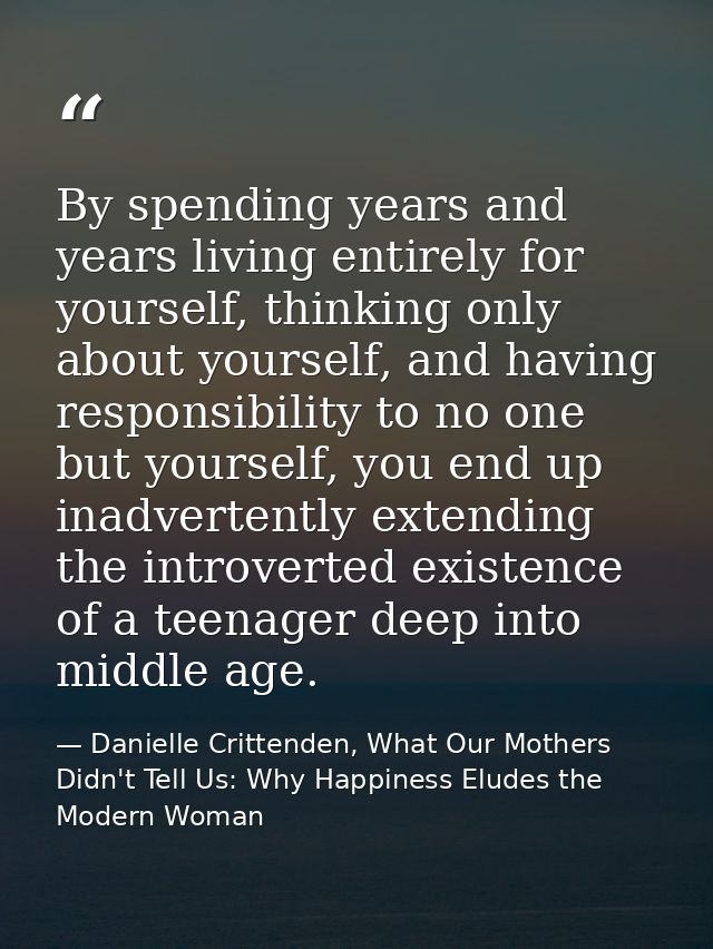 By spending years and years living entirely for yourself, thinking only about yourself, and having responsibility to no  — Danielle Crittenden, What Our Mothers Didn't Tell Us: Why Happiness Eludes the Modern Woman